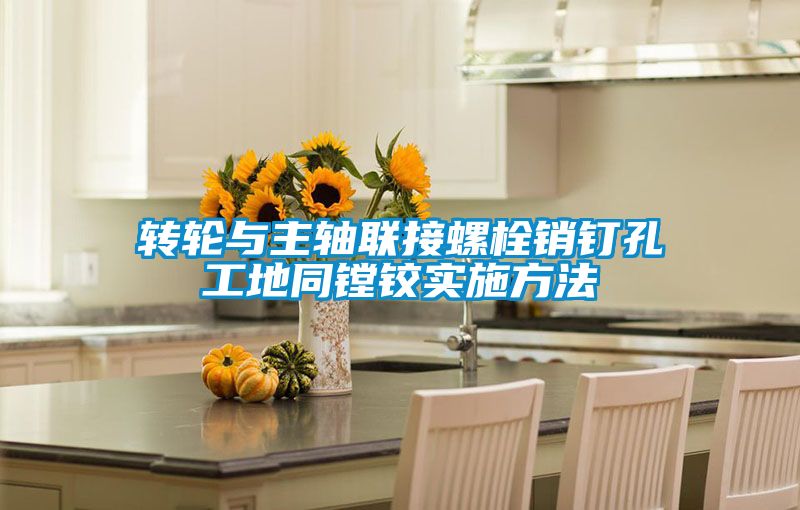 轉(zhuǎn)輪與主軸聯(lián)接螺栓銷釘孔工地同鏜鉸實施方法